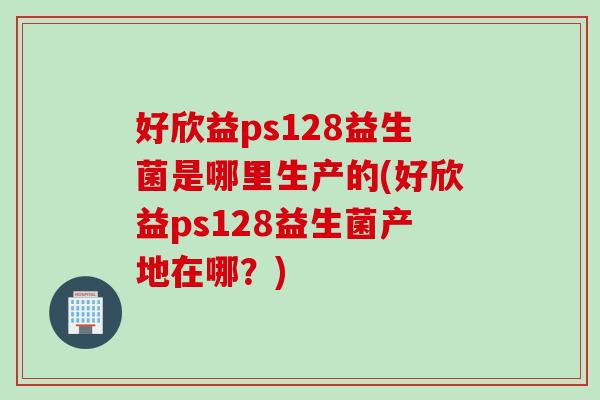 好欣益ps128益生菌是哪里生产的(好欣益ps128益生菌产地在哪？)