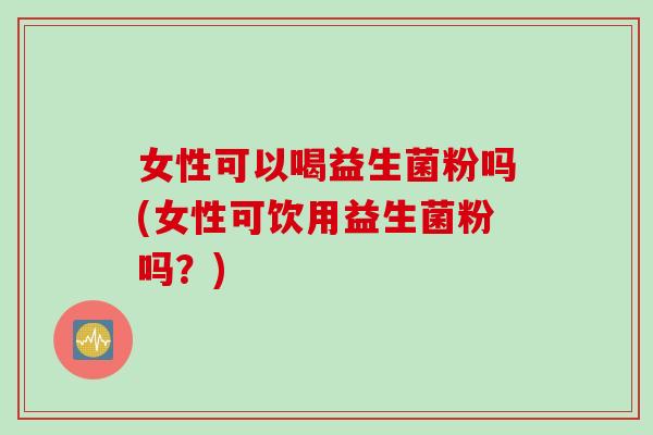 女性可以喝益生菌粉吗(女性可饮用益生菌粉吗？)