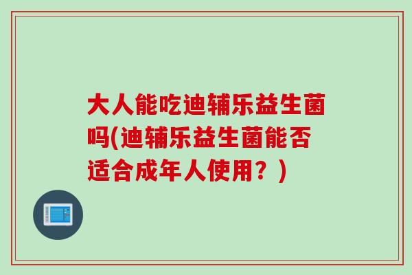 大人能吃迪辅乐益生菌吗(迪辅乐益生菌能否适合成年人使用？)