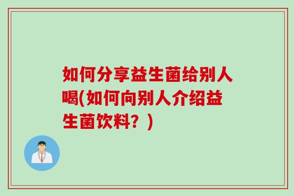 如何分享益生菌给别人喝(如何向别人介绍益生菌饮料？)