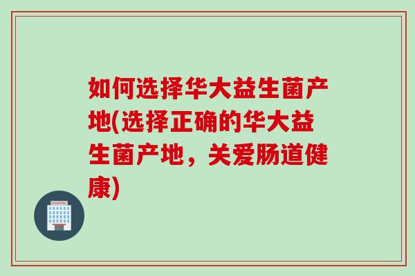 如何选择华大益生菌产地(选择正确的华大益生菌产地，关爱肠道健康)