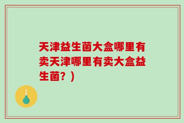 天津益生菌大盒哪里有卖天津哪里有卖大盒益生菌？)