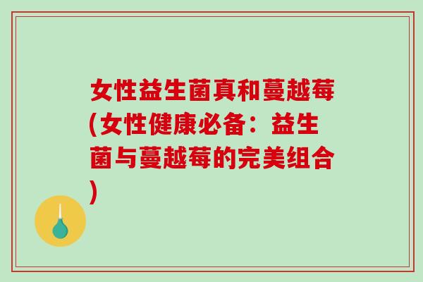 女性益生菌真和蔓越莓(女性健康必备：益生菌与蔓越莓的完美组合)