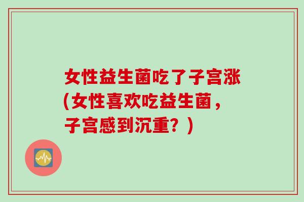 女性益生菌吃了子宫涨(女性喜欢吃益生菌，子宫感到沉重？)
