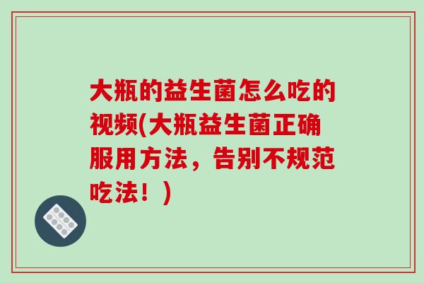 大瓶的益生菌怎么吃的视频(大瓶益生菌正确服用方法，告别不规范吃法！)