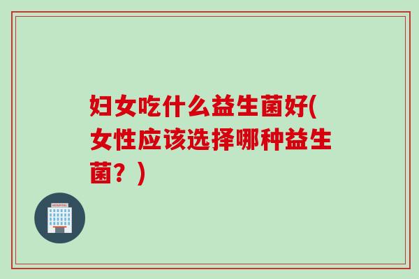 妇女吃什么益生菌好(女性应该选择哪种益生菌？)
