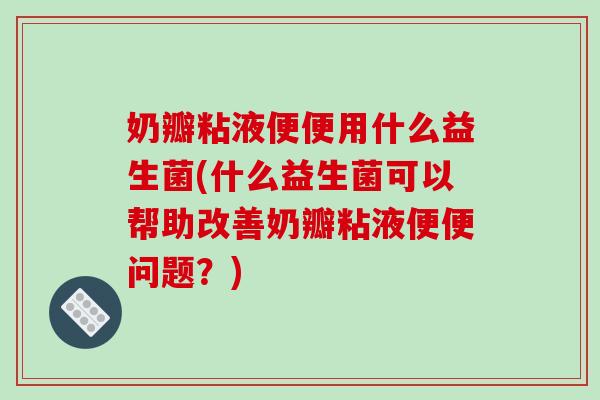 奶瓣粘液便便用什么益生菌(什么益生菌可以帮助改善奶瓣粘液便便问题？)
