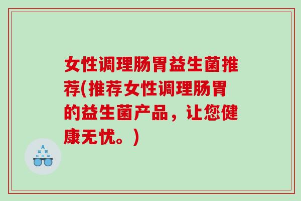 女性调理肠胃益生菌推荐(推荐女性调理肠胃的益生菌产品，让您健康无忧。)