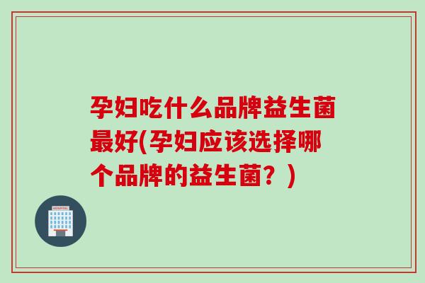 孕妇吃什么品牌益生菌最好(孕妇应该选择哪个品牌的益生菌？)