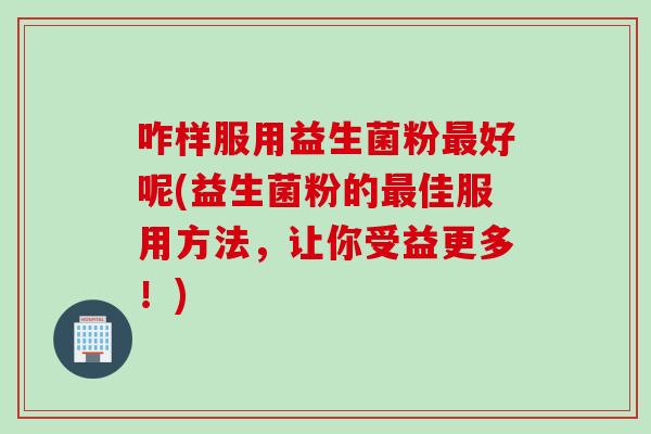 咋样服用益生菌粉好呢(益生菌粉的佳服用方法，让你受益更多！)