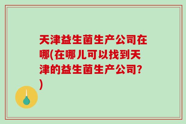 天津益生菌生产公司在哪(在哪儿可以找到天津的益生菌生产公司？)