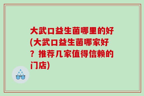 大武口益生菌哪里的好(大武口益生菌哪家好？推荐几家值得信赖的门店)