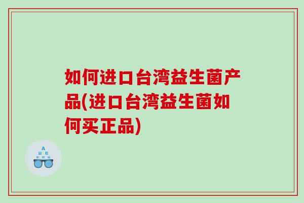 如何进口台湾益生菌产品(进口台湾益生菌如何买正品)