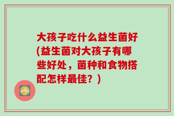 大孩子吃什么益生菌好(益生菌对大孩子有哪些好处，菌种和食物搭配怎样最佳？)