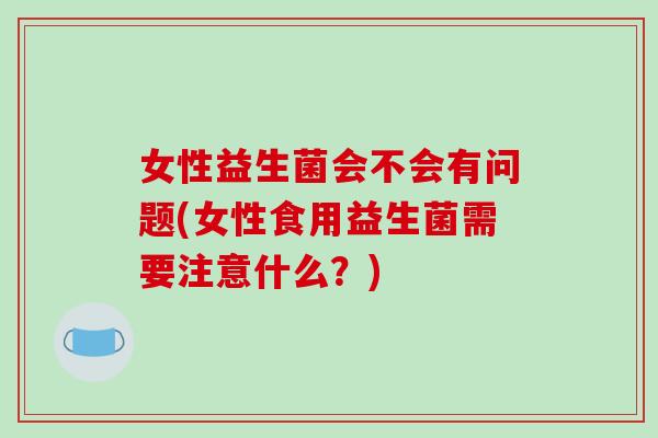 女性益生菌会不会有问题(女性食用益生菌需要注意什么？)