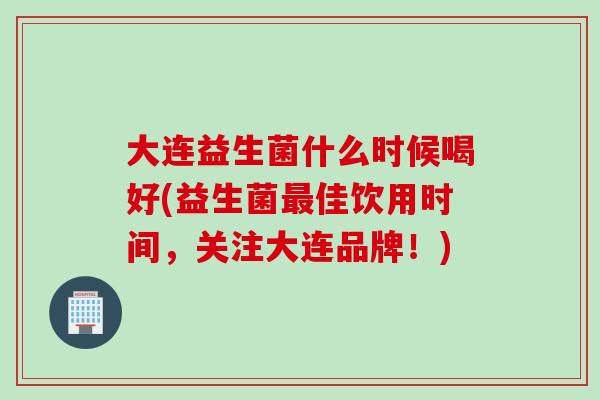 大连益生菌什么时候喝好(益生菌最佳饮用时间，关注大连品牌！)