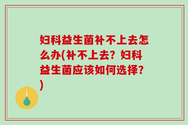 妇科益生菌补不上去怎么办(补不上去？妇科益生菌应该如何选择？)