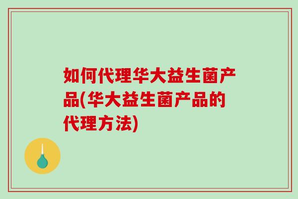 如何代理华大益生菌产品(华大益生菌产品的代理方法)