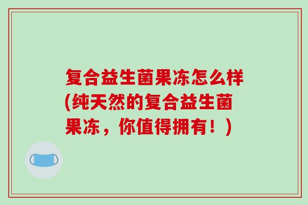 复合益生菌果冻怎么样(纯天然的复合益生菌果冻，你值得拥有！)