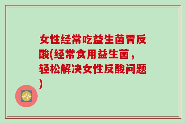 女性经常吃益生菌胃反酸(经常食用益生菌，轻松解决女性反酸问题)