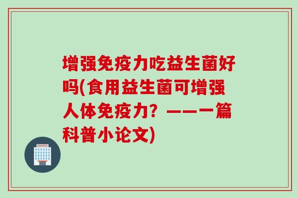 增强免疫力吃益生菌好吗(食用益生菌可增强人体免疫力？——一篇科普小论文)