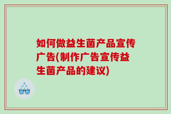 如何做益生菌产品宣传广告(制作广告宣传益生菌产品的建议)