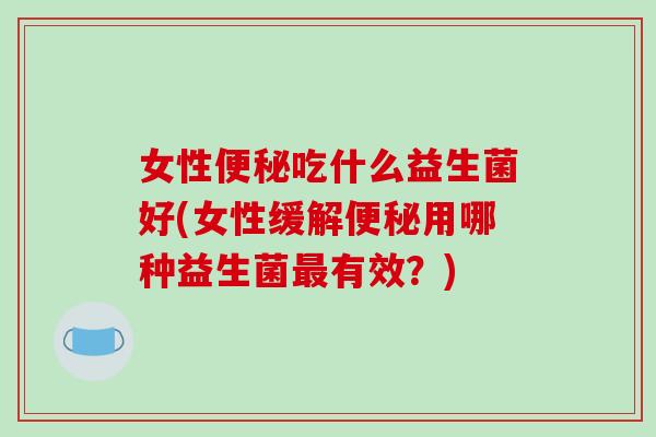 女性便秘吃什么益生菌好(女性缓解便秘用哪种益生菌最有效？)