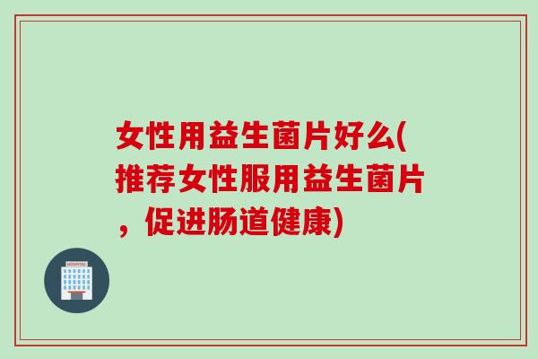 女性用益生菌片好么(推荐女性服用益生菌片，促进肠道健康)