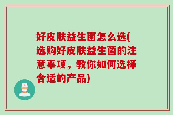 好皮肤益生菌怎么选(选购好皮肤益生菌的注意事项，教你如何选择合适的产品)