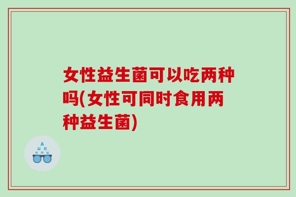 女性益生菌可以吃两种吗(女性可同时食用两种益生菌)