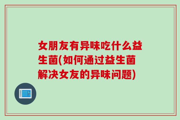 女朋友有异味吃什么益生菌(如何通过益生菌解决女友的异味问题)