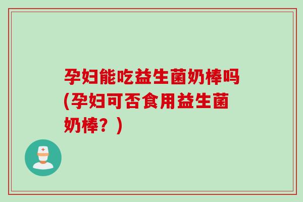 孕妇能吃益生菌奶棒吗(孕妇可否食用益生菌奶棒？)