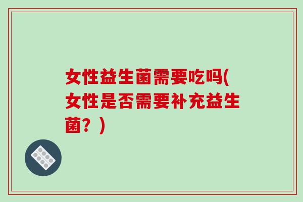 女性益生菌需要吃吗(女性是否需要补充益生菌？)
