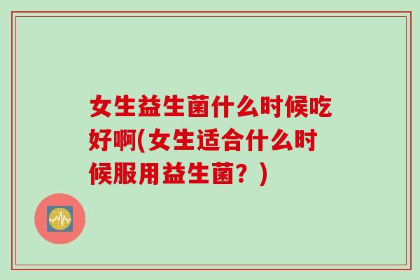 女生益生菌什么时候吃好啊(女生适合什么时候服用益生菌？)