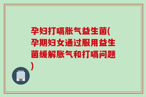孕妇打嗝胀气益生菌(孕期妇女通过服用益生菌缓解胀气和打嗝问题)