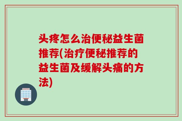 头疼怎么治便秘益生菌推荐(治疗便秘推荐的益生菌及缓解头痛的方法)