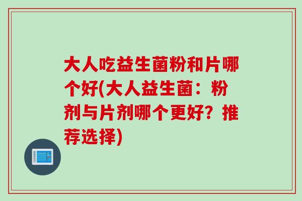 大人吃益生菌粉和片哪个好(大人益生菌：粉剂与片剂哪个更好？推荐选择)