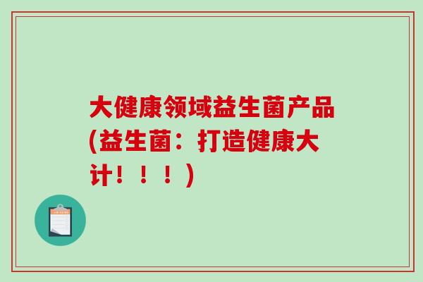 大健康领域益生菌产品(益生菌：打造健康大计！！！)