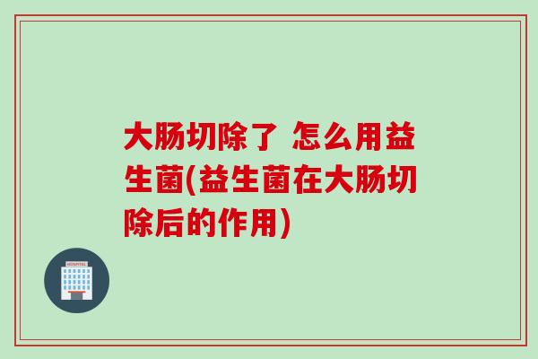 大肠切除了 怎么用益生菌(益生菌在大肠切除后的作用)