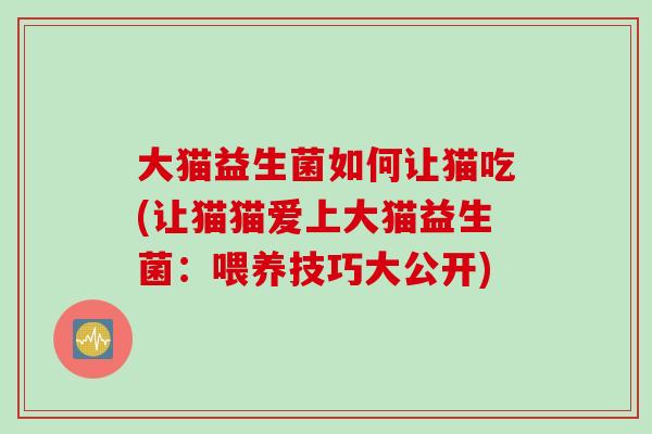 大猫益生菌如何让猫吃(让猫猫爱上大猫益生菌：喂养技巧大公开)