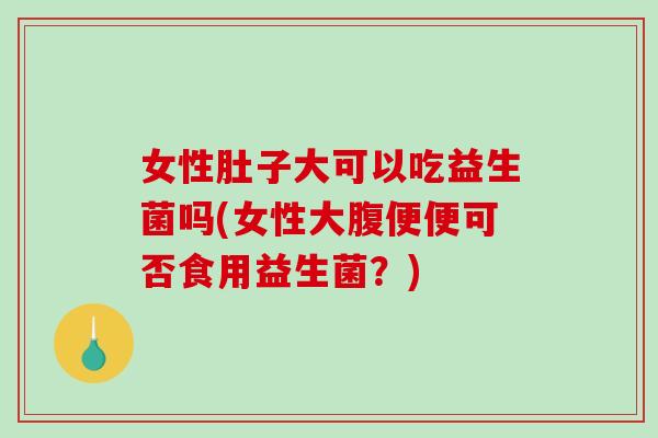 女性肚子大可以吃益生菌吗(女性大腹便便可否食用益生菌？)