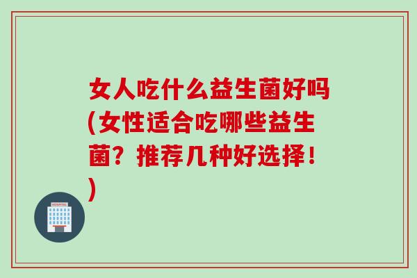女人吃什么益生菌好吗(女性适合吃哪些益生菌？推荐几种好选择！)