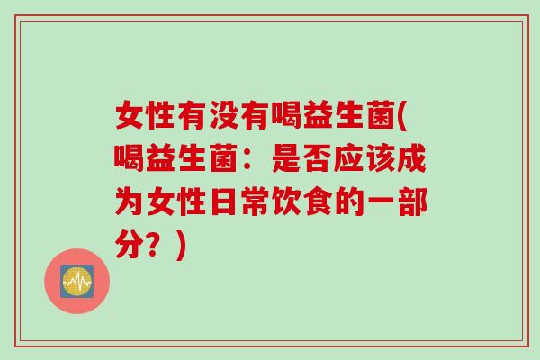 女性有没有喝益生菌(喝益生菌:是否应该成为女性日常饮食的一部分?) 女性有没有喝益生菌(喝益生菌:是否应该成为女性日常饮食的一部分?)