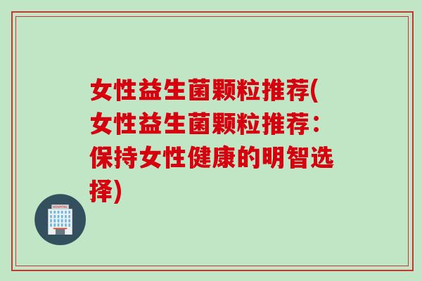 女性益生菌颗粒推荐(女性益生菌颗粒推荐:保持女性健康的明智选择) 女性益生菌颗粒推荐(女性益生菌颗粒推荐:保持女性健康的明智选择)