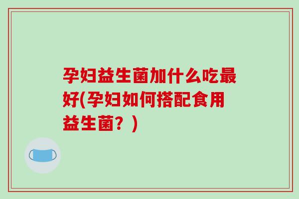 孕妇益生菌加什么吃好(孕妇如何搭配食用益生菌?) 孕妇益生菌加什么吃好(孕妇如何搭配食用益生菌?)
