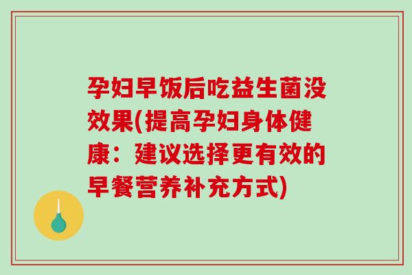 孕妇早饭后吃益生菌没效果(提高孕妇身体健康:建议选择更有效的早餐营养补充方式) 孕妇早饭后吃益生菌没效果(提高孕妇身体健康:建议选择更有效的早餐营养补充方式)