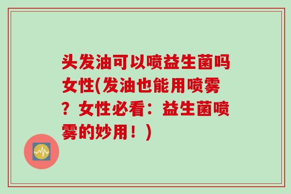 头发油可以喷益生菌吗女性(发油也能用喷雾?女性必看:益生菌喷雾的妙用!) 头发油可以喷益生菌吗女性(发油也能用喷雾?女性必看:益生菌喷雾的妙用!)