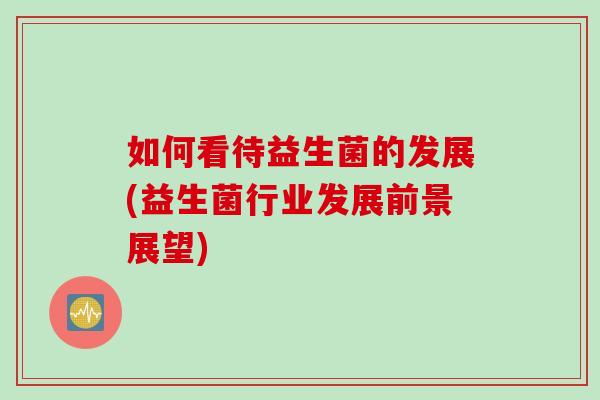 如何看待益生菌的发展(益生菌行业发展前景展望)