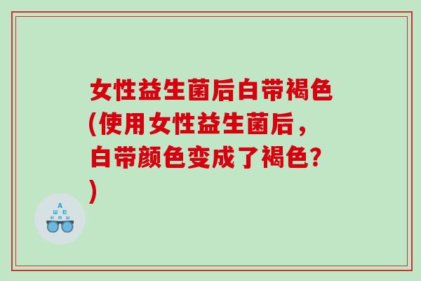 女性益生菌后白带褐色(使用女性益生菌后，白带颜色变成了褐色？)