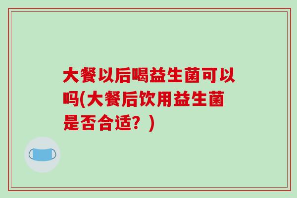 大餐以后喝益生菌可以吗(大餐后饮用益生菌是否合适？)